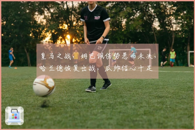 皇马之战，姆巴佩伤势悬而未决，哈兰德恢复出战，瓜帅信心十足