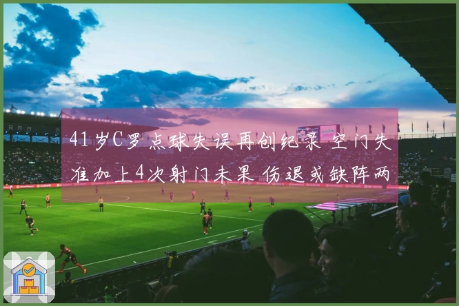 41岁C罗点球失误再创纪录 空门失准加上4次射门未果 伤退或缺阵两周