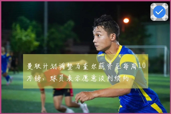 曼联计划调整马奎尔薪资至每周10万镑，球员表示愿意谈判续约