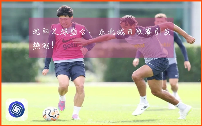沈阳足球盛会，东北城市联赛引发热潮！