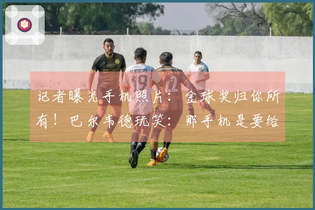 记者曝光手机照片：金球奖归你所有！巴尔韦德玩笑：那手机是要给我的吗？