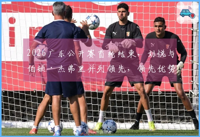 2026广东公开赛首轮结束，刘悦与伯顿·杰弗里并列领先，领先优势为4杆