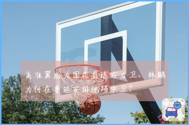 高准翼成为国足首选右后卫，韩鹏为何在鲁能安排他踢中卫？