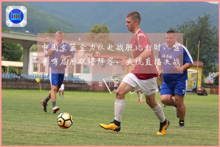 中国女篮全力以赴战胜比利时,宫鲁鸣启用双塔阵容,央视直播决战!