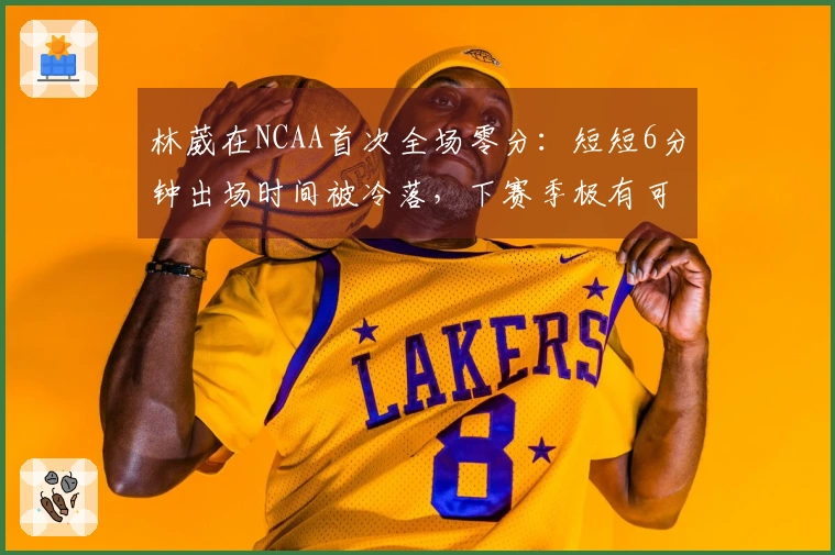 林葳在NCAA首次全场零分：短短6分钟出场时间被冷落，下赛季极有可能重回CBA