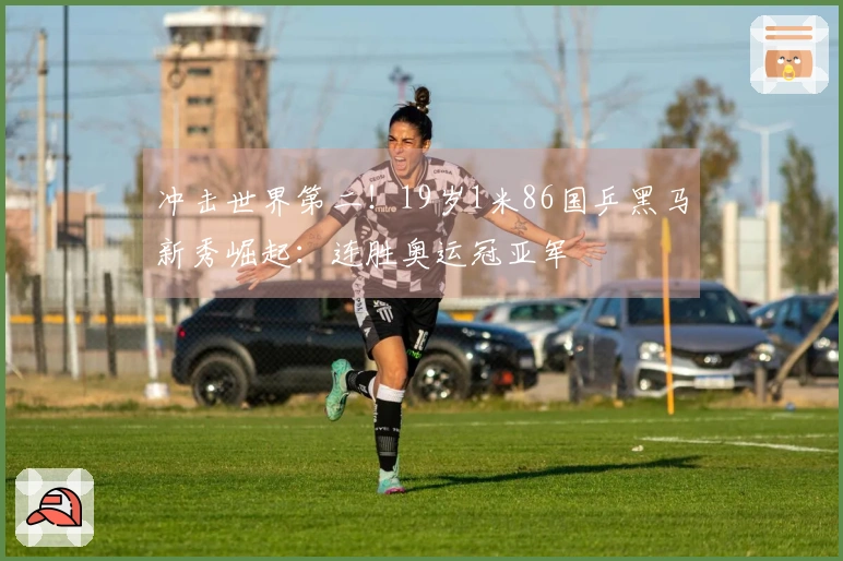 冲击世界第二！19岁1米86国乒黑马新秀崛起：连胜奥运冠亚军