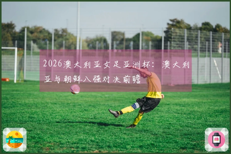 2026澳大利亚女足亚洲杯：澳大利亚与朝鲜八强对决前瞻