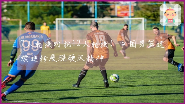 7人轮换对抗12人轮换！中国男篮连续逆转展现硬汉精神
