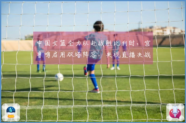 中国女篮全力以赴战胜比利时，宫鲁鸣启用双塔阵容，央视直播决战！