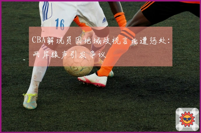 CBA解说员因地域歧视言论遭惩处：两岸猿声引发争议