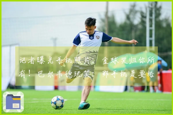 记者曝光手机照片：金球奖归你所有！巴尔韦德玩笑：那手机是要给我的吗？