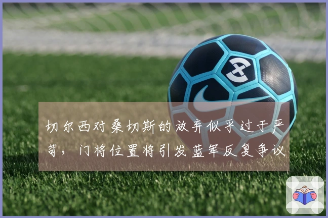 切尔西对桑切斯的放弃似乎过于严苛，门将位置将引发蓝军反复争议