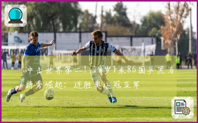 冲击世界第二！19岁1米86国乒黑马新秀崛起：连胜奥运冠亚军