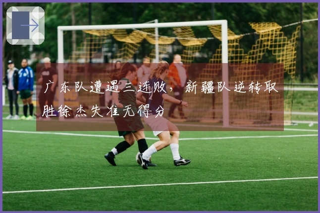 广东队遭遇三连败，新疆队逆转取胜徐杰失准无得分