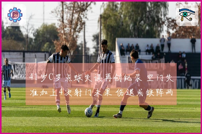 41岁C罗点球失误再创纪录 空门失准加上4次射门未果 伤退或缺阵两周